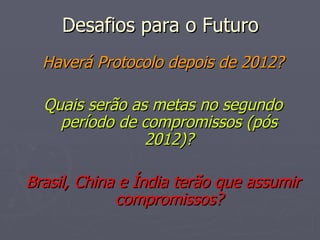 Desafios para o Futuro Haverá Protocolo depois de 2012? Quais serão as metas no segundo período de compromissos (pós 2012)? Brasil, China e Índia terão que assumir compromissos? 