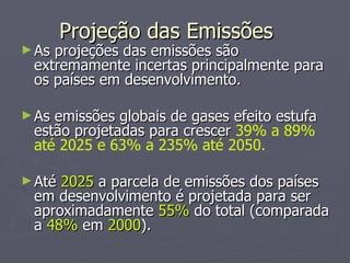 Projeção das Emissões As projeções das emissões são extremamente incertas principalmente para os países em desenvolvimento. As emissões globais de gases efeito estufa estão projetadas para crescer  39% a 89% até 2025 e 63% a 235% até 2050. Até  2025  a parcela de emissões dos países em desenvolvimento é projetada para ser aproximadamente  55%  do total (comparada a  48%  em  2000 ). 
