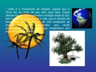 “ ...Este é o movimento de rotação, aquele que a Terra faz ao redor de seu eixo...pois bem, nosso planeta recebe continuamente a energia vinda do Sol, sem a qual seria impossível a vida, pois é através da fotossíntese que as formas de vida existentes se mantêm...ela produz nutrientes que serão fundamentais para os processos metabólicos dos organismos heterotróficos.” 