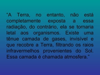 “ A Terra, no entanto, não está completamente exposta a essa radiação, do contrário, ela se tornaria letal aos organismos. Existe uma tênue camada de gases, invisível e que recobre a Terra, filtrando os raios infravermelhos provenientes do Sol. Essa camada é chamada atmosfera.” 