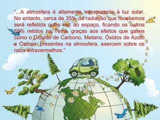“ ...A atmosfera é altamente transparente à luz solar. No entanto, cerca de 35% da radiação que recebemos será refletida outra vez ao espaço, ficando os outros 65% retidos na Terra, graças aos efeitos que gases como o Dióxido de Carbono, Metano, Óxidos de Azoto e Ozônio ,presentes na atmosfera, exercem sobre os raios infravermelhos.” 
