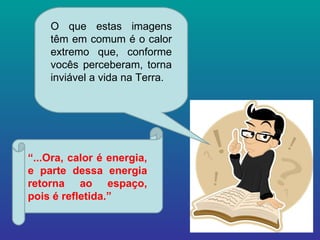 O que estas imagens têm em comum é o calor extremo que, conforme vocês perceberam, torna inviável a vida na Terra. “ ...Ora, calor é energia, e parte dessa energia retorna ao espaço, pois é refletida.” 