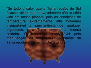 “ Se todo o calor que a Terra recebe do Sol ficasse retido aqui, provavelmente não existiria vida em nosso planeta, pois as condições de temperatura extremamente alta tornariam insuportável a permanência de qualquer organismo, e a Terra seria uma imensa caldeira. O fenômeno responsável pela manutenção da temperatura constante da Terra recebe o nome de Efeito Estufa. ”  