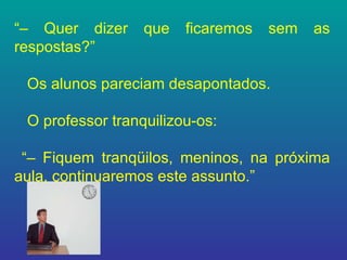 “–  Quer dizer que ficaremos sem as respostas?” Os alunos pareciam desapontados. O professor tranquilizou-os: “–  Fiquem tranqüilos, meninos, na próxima aula, continuaremos este assunto.”  