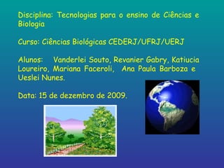 Disciplina: Tecnologias para o ensino de Ciências e Biologia Curso: Ciências Biológicas CEDERJ/UFRJ/UERJ Alunos:  Vanderlei Souto, Revanier Gabry, Katiucia Loureiro, Mariana Faceroli,  Ana Paula Barboza e  Ueslei Nunes. Data: 15 de dezembro de 2009. 