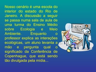 Nosso cenário é uma escola do interior do estado do Rio de Janeiro. A discussão a seguir se passa numa sala de aula de uma turma do Ensino Médio sobre Ecologia e Meio Ambiente. Enquanto o professor explica as interações ecológicas, um aluno levanta a mão e pergunta qual o significado da Conferência de Copenhague, que está sendo tão divulgada pela mídia... 