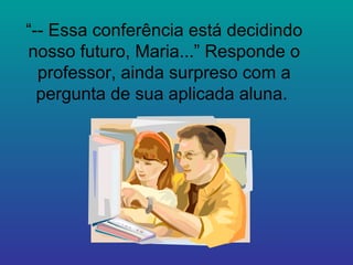 “ -- Essa conferência está decidindo nosso futuro, Maria...” Responde o professor, ainda surpreso com a pergunta de sua aplicada aluna.  