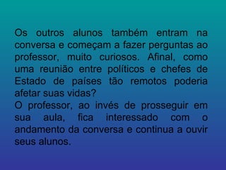 Os outros alunos também entram na conversa e começam a fazer perguntas ao professor, muito curiosos. Afinal, como uma reunião entre políticos e chefes de Estado de países tão remotos poderia afetar suas vidas? O professor, ao invés de prosseguir em sua aula, fica interessado com o andamento da conversa e continua a ouvir seus alunos. 
