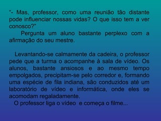 “ - Mas, professor, como uma reunião tão distante pode influenciar nossas vidas? O que isso tem a ver conosco?”  Pergunta um aluno bastante perplexo com a afirmação do seu mestre. Levantando-se calmamente da cadeira, o professor pede que a turma o acompanhe à sala de vídeo. Os alunos, bastante ansiosos e ao mesmo tempo empolgados, precipitam-se pelo corredor e, formando uma espécie de fila indiana, são conduzidos até um laboratório de vídeo e informática, onde eles se acomodam regaladamente.  O professor liga o vídeo  e começa o filme... 