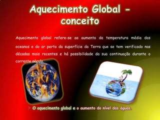 Aquecimento Global - conceitoAquecimento global refere-se ao aumento da temperatura média dos oceanos e do ar perto da superfície da Terra que se tem verificado nas décadas mais recentes e há possibilidade da sua continuação durante o corrente século. O aquecimento global e o aumento do nível das águas.TerminologiaAquecimento global é um exemplo característico de mudança climática à escala global e mudança climática pode se referir ao esfriamento global. No uso comum, o termo se refere ao aquecimento ocorrido nas décadas recentes e subentende-se uma influência humana. A Convenção Quatro das Nações Unidas para a Mudança do Clima usa o termo "mudança climática" para mudanças causadas pelo Homem, e "variabilidade climática" para outras mudanças. O termo "alteração climática " é por vezes usado quando se fala em mudanças causadas pelo Homem.