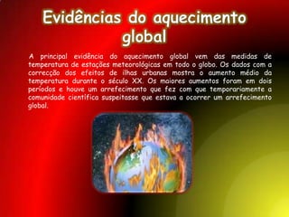 Determinação da temperatura  global à superfície	A determinação da temperatura global à superfície é feita a partir de dados recolhidos em terra, sobretudo em estações de medição de temperatura em cidades, e nos oceanos, recolhidos por navios. É feita uma selecção das estações a considerar, que são as que se consideram mais confiáveis, e é feita uma correcção no caso de estas se encontrarem perto de urbanizações. As tendências de todas as secções são então combinadas para se chegar a uma temperatura global. Variação da Temperatura na terra de 1880 até 2004.Causas possíveisAs causas detalhadas do aquecimento recente permanecem sendo uma área activa de investigação, mas o acordo científico identifica os níveis aumentados de gases estufa devido à actividade humana como a principal causa do aquecimento observado desde o início da época industrial.