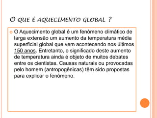 O que é aquecimento global ? O Aquecimento global é um fenômeno climático de larga extensão um aumento da temperatura média superficial global que vem acontecendo nos últimos 150 anos. Entretanto, o significado deste aumento de temperatura ainda é objeto de muitos debates entre os cientistas. Causas naturais ou provocadas pelo homem (antropogênicas) têm sido propostas para explicar o fenômeno.