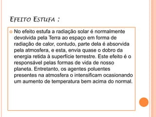 Efeito Estufa :No efeito estufa a radiação solar é normalmente devolvida pela Terra ao espaço em forma de radiação de calor, contudo, parte dela é absorvida pela atmosfera, e esta, envia quase o dobro da energia retida à superfície terrestre. Este efeito é o responsável pelas formas de vida de nosso planeta. Entretanto, os agentes poluentes presentes na atmosfera o intensificam ocasionando um aumento de temperatura bem acima do normal.
