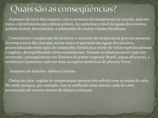 Aumento do nível dos oceanos: com o aumento da temperatura no mundo, está em
curso o derretimento das calotas polares. Ao aumentar o nível da águas dos oceanos,
podem ocorrer, futuramente, a submersão de muitas cidades litorâneas;

Crescimento e surgimento de desertos: o aumento da temperatura provoca aumento
da temperatura faz com que ocorra maior evaporação das águas dos oceanos,
potencializando estes tipos de catástrofes climáticas;a morte de várias espécies animais
e vegetais, desequilibrando vários ecossistemas. Somado ao desmatamento que vem
ocorrendo, principalmente em florestas de países tropicais (Brasil, países africanos), a
tendência é aumentar cada vez mais as regiões desérticas do planeta Terra;

 Aumento de furacões, tufões e ciclones

Ondas de calor: regiões de temperaturas amenas têm sofrido com as ondas de calor.
No verão europeu, por exemplo, tem se verificado uma intensa onda de calor,
provocando até mesmo mortes de idosos e crianças.
 