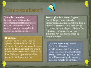 Troca de lâmpadas                        Sacolas plásticas e embalagens
Se você trocar as lâmpadas               Pare de brigar com a caixa do
convencionais por fluorescentes          supermercado porque ela colocou toda a
compactas estará deixando de             sua compra numa sacolinha só e evite
gerar no mínimo 400 quilos de            produtos com embalagens plásticas. Se
dióxido de carbono ao ano.               reduzir em 10% este tipo de lixo,
                                         diminuirá 545 quilos de dióxido de
                                         carbono ao ano.
 Reciclagem
 Acredite ou não, se você reciclar
 apenas a metade do seu lixo estará        Deixar o carro na garagem
 deixando de emitir em torno de 1.000      Caminhe, dê umas
 quilos de dióxido de carbono anuais.      pedaladas, compartilhe o carro
 Sua cidade não tem coleta seletiva de     com o vizinho, ou vá trabalhar de
 lixo? Tudo bem, promova a idéia           "busão" de vez em quando. Cada
 entre os vizinhos da sua rua.             10 quilômetros é igual a menos 3
                                           quilos de dióxido de carbono.
 