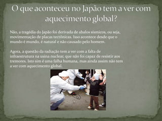 Não, a tragédia do Japão foi derivada de abalos sísmicos, ou seja,
movimentação de placas tectônicas. Isso acontece desde que o
mundo é mundo, é natural e não causado pelo homem.

Agora, a questão da radiação tem a ver com a falta de
infraestrutura na usina nuclear, que não foi capaz de resistir aos
tremores. Isto sim é uma falha humana, mas ainda assim não tem
a ver com aquecimento global.
 