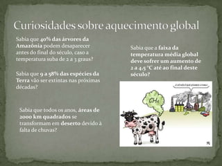 Sabia que 40% das árvores da
Amazônia podem desaparecer            Sabia que a faixa da
antes do final do século, caso a      temperatura média global
temperatura suba de 2 a 3 graus?      deve sofrer um aumento de
                                      2 a 4,5 °C até ao final deste
Sabia que 9 a 58% das espécies da     século?
Terra vão ser extintas nas próximas
décadas?



 Sabia que todos os anos, áreas de
 2000 km quadrados se
 transformam em deserto devido à
 falta de chuvas?
 