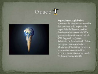 O que éAquecimento global é o aumento da temperatura média dos oceanos e do ar perto da superfície da Terra ocorrido desde meados do século XX e que deverá continuar no século XXI. Segundo o Quarto Relatório de Avaliação do Painel Intergovernamental sobre Mudanças Climáticas (2007), a temperatura na superfície terrestre aumentou 0,74 ± 0,18 °C durante o século XX.