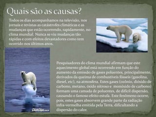 Quais são as causas?Todos os dias acompanhamos na televisão, nos jornais e revistas as catástrofes climáticas e as mudanças que estão ocorrendo, rapidamente, no clima mundial. Nunca se viu mudanças tão rápidas e com efeitos devastadores como tem ocorrido nos últimos anos.Pesquisadores do clima mundial afirmam que este aquecimento global está ocorrendo em função do aumento da emissão de gases poluentes, principalmente, derivados da queima de combustíveis fósseis (gasolina, diesel, etc), na atmosfera. Estes gases (ozônio, dióxido de carbono, metano, óxido nitroso e  monóxido de carbono) formam uma camada de poluentes, de difícil dispersão, causando o famoso efeito estufa. Este fenômeno ocorre, pois, estes gases absorvem grande parte da radiação infra-vermelha emitida pela Terra, dificultando a dispersão do calor.
