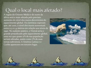 Qual o local mais afetado?A região do Oriente Médio e do norte da áfrica será a mais afetada pelo previsto aumento do nível dos mares decorrentes do aquecimento global. Os cientistas esperam que, até 2100, o nível dos mares aumentará entre 0,5 e 1,4 metros em relação aos níveis de 1990. No sudeste asiático, o Vietnã seria o grande prejudicado pelo aquecimento global, uma vez que quase 11% de sua população seriam afetadas, assim como 7% de suas terras cultiváveis. A América Latina e o Caribe aparecem em terceiro lugar.