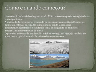 Como e quando começou?Na revolução industrial na Inglaterra ,séc. XIX,começou o aquecimento global,mas era insignificante.A sociedade de consumo foi crescendo e a queima de combustíveis fósseis e os desmatamentos, as queimadas aumentando e sendo lançados na atmosfera,principalmente nos últimos trinta anos,quando os primeiros ambientalistas deram sinais de alerta.O primeiro encontro de ambientalistas foi na Noruega em 1972,e já se falava em aquecimento global ,camada de ozônio,desmatamento etc.