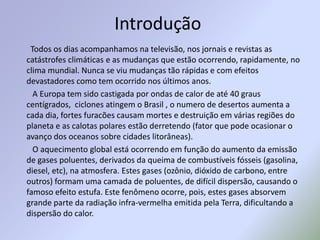 Introdução        Todos os dias acompanhamos na televisão, nos jornais e revistas as catástrofes climáticas e as mudanças que estão ocorrendo, rapidamente, no clima mundial. Nunca se viu mudanças tão rápidas e com efeitos devastadores como tem ocorrido nos últimos anos.         A Europa tem sido castigada por ondas de calor de até 40 graus centígrados,  ciclones atingem o Brasil , o numero de desertos aumenta a cada dia, fortes furacões causam mortes e destruição em várias regiões do planeta e as calotas polares estão derretendo (fator que pode ocasionar o avanço dos oceanos sobre cidades litorâneas).         O aquecimento global está ocorrendo em função do aumento da emissão de gases poluentes, derivados da queima de combustíveis fósseis (gasolina, diesel, etc), na atmosfera. Estes gases (ozônio, dióxido de carbono, entre outros) formam uma camada de poluentes, de difícil dispersão, causando o famoso efeito estufa. Este fenômeno ocorre, pois, estes gases absorvem grande parte da radiação infra-vermelha emitida pela Terra, dificultando a dispersão do calor.
