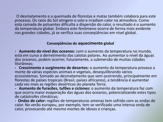         O desmatamento e a queimada de florestas e matas também colabora para este processo. Os raios do Sol atingem o solo e irradiam calor na atmosfera. Como esta camada de poluentes dificulta a dispersão do calor, o resultado é o aumento da temperatura global. Embora este fenômeno ocorra de forma mais evidente nas grandes cidades, já se verifica suas conseqüências em nível global. -   Aumento do nível dos oceanos: com o aumento da temperatura no mundo, está em curso o derretimento das calotas polares. Ao aumentar o nível da águas dos oceanos, podem ocorrer, futuramente, a submersão de muitas cidades litorâneas;-   Crescimento e surgimento de desertos: o aumento da temperatura provoca a morte de várias espécies animais e vegetais, desequilibrando vários ecossistemas. Somado ao desmatamento que vem ocorrendo, principalmente em florestas de países tropicais (Brasil, países africanos), a tendência é aumentar cada vez mais as regiões desérticas do planeta Terra;-   Aumento de furacões, tufões e ciclones: o aumento da temperatura faz com que ocorra maior evaporação das águas dos oceanos, potencializando estes tipos de catástrofes climáticas;-  Ondas de calor: regiões de temperaturas amenas tem sofrido com as ondas de calor. No verão europeu, por exemplo, tem se verificado uma intensa onda de calor, provocando até mesmo mortes de idosos e crianças. Conseqüências do aquecimento global