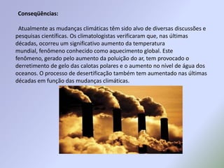 Conseqüências:Atualmente as mudanças climáticas têm sido alvo de diversas discussões e pesquisas científicas. Os climatologistas verificaram que, nas últimas décadas, ocorreu um significativo aumento da temperatura mundial, fenômeno conhecido como aquecimento global. Este fenômeno, gerado pelo aumento da poluição do ar, tem provocado o derretimento de gelo das calotas polares e o aumento no nível de água dos oceanos. O processo de desertificação também tem aumentado nas últimas décadas em função das mudanças climáticas.