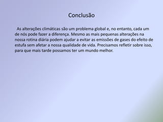 Conclusão        As alterações climáticas são um problema global e, no entanto, cada um de nós pode fazer a diferença. Mesmo as mais pequenas alterações na nossa rotina diária podem ajudar a evitar as emissões de gases do efeito de estufa sem afetar a nossa qualidade de vida. Precisamos refletir sobre isso, para que mais tarde possamos ter um mundo melhor.