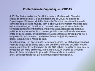 Conferência de Copenhague - COP-15A 15ª Conferência das Nações Unidas sobre Mudança do Clima foi realizada entre os dias 7 e 18 de dezembro de 2009, na cidade de Copenhague (Dinamarca). A Conferência Climática reuniu os líderes de centenas de países do mundo, com o objetivo de tomarem medidas para evitar as mudanças climáticas e o aquecimento global. A conferência terminou com um sentimento geral de fracasso, pois poucas medidas práticas foram tomadas. Isto ocorreu, pois houve conflitos de interesses entre os países ricos, principalmente Estados Unidos e União Européia, e os que estão em processo de desenvolvimento (principalmente Brasil, Índia, China e África do Sul).  De última hora, um documento, sem valor jurídico, foi elaborado visando à redução de gases do efeito estufa em até 80% até o ano de 2050. Houve também a intenção de liberação de até 100 bilhões de dólares para serem investidos em meio ambiente, até o ano de 2020. Os países também deverão fazer medições de gases do efeito estufa a cada dois anos, emitindo relatórios para a comunidade internacional.