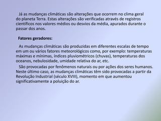          Já as mudanças climáticas são alterações que ocorrem no clima geral do planeta Terra. Estas alterações são verificadas através de registros científicos nos valores médios ou desvios da média, apurados durante o passar dos anos.         As mudanças climáticas são produzidas em diferentes escalas de tempo em um ou vários fatores meteorológicos como, por exemplo: temperaturas máximas e mínimas, índices pluviométricos (chuvas), temperaturas dos oceanos, nebulosidade, umidade relativa do ar, etc.         São provocadas por fenômenos naturais ou por ações dos seres humanos. Neste último caso, as mudanças climáticas têm sido provocadas a partir da Revolução Industrial (século XVIII), momento em que aumentou significativamente a poluição do ar.       Fatores geradores:
