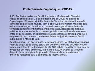 Conferência de Copenhague - COP-15A 15ª Conferência das Nações Unidas sobre Mudança do Clima foi realizada entre os dias 7 e 18 de dezembro de 2009, na cidade de Copenhague (Dinamarca). A Conferência Climática reuniu os líderes de centenas de países do mundo, com o objetivo de tomarem medidas para evitar as mudanças climáticas e o aquecimento global. A conferência terminou com um sentimento geral de fracasso, pois poucas medidas práticas foram tomadas. Isto ocorreu, pois houve conflitos de interesses entre os países ricos, principalmente Estados Unidos e União Européia, e os que estão em processo de desenvolvimento (principalmente Brasil, Índia, China e África do Sul).  De última hora, um documento, sem valor jurídico, foi elaborado visando à redução de gases do efeito estufa em até 80% até o ano de 2050. Houve também a intenção de liberação de até 100 bilhões de dólares para serem investidos em meio ambiente, até o ano de 2020. Os países também deverão fazer medições de gases do efeito estufa a cada dois anos, emitindo relatórios para a comunidade internacional.