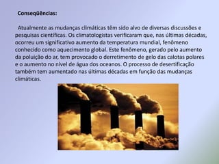 Conseqüências:Atualmente as mudanças climáticas têm sido alvo de diversas discussões e pesquisas científicas. Os climatologistas verificaram que, nas últimas décadas, ocorreu um significativo aumento da temperatura mundial, fenômeno conhecido como aquecimento global. Este fenômeno, gerado pelo aumento da poluição do ar, tem provocado o derretimento de gelo das calotas polares e o aumento no nível de água dos oceanos. O processo de desertificação também tem aumentado nas últimas décadas em função das mudanças climáticas.
