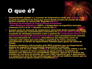 O que é? Aquecimento global  é o aumento da temperatura média dos  oceanos  e do ar perto da superfície da Terra que ocorre desde meados do século XX e que deverá continuar no século XXI. Segundo o Quarto  Relatório de Avaliação do Painel  Intergovernamental  sobre Mudanças Climáticas  (2007), a temperatura na superfície terrestre aumentou 0,74 ± 0,18 ° C  durante o século XX. [1] A maior parte do aumento de temperatura observado desde meados do século XX foi causada por concentrações crescentes de  gases do efeito estufa , como resultado de atividades humanas como a queima de  combustíveis fósseis  e a  desflorestação . [2] [3]  O  escurecimento global , uma consequência do aumento das concentrações de  aerossois  atmosféricos que bloqueiam parte da radiação solar antes que esta atinja a superfície da Terra, mascarou parcialmente os efeitos do aquecimento induzido pelos gases de efeito de estufa. Modelos climáticos referenciados pelo IPCC projetam que as temperaturas globais de superfície provavelmente aumentarão no intervalo entre 1,1 e 6,4 °C entre 1990 e 2100. [3]  A variação dos valores reflete o uso de diferentes cenários de futura emissão de gases estufa e resultados de modelos com diferenças na sensibilidade climática. Apesar de a maioria dos estudos ter seu foco no período até o ano 2100, espera-se que o aquecimento e o aumento no nível do mar continuem por mais de um milênio, mesmo que as concentrações de gases estufa se estabilizem. [3] 