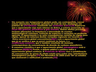 Um aumento nas temperaturas globais pode, em contrapartida, causar outras alterações, incluindo aumento no nível do mar, mudanças em padrões de  precipitação  resultando em  enchentes  e secas . [4]  Espera-se que o aquecimento seja mais intenso no Ártico, e estaria associado ao  recuo das geleiras ,  permafrost  e  gelo marinho . Outros efeitos prováveis incluem alterações na frequência e intensidade de eventos meteorológicos extremos, extinção de espécies e variações na produção agrícola. O aquecimento e as suas consequências variarão de região para região, apesar da natureza destas variações regionais ser incerta. [5]  Outra ocorrência global concomitante [6] [7]  com o aquecimento global que já se verifica e que se prevê continuar no futuro, é a  acidificação oceânica , que é também resultado do aumento contemporâneo da concentração de dióxido de carbono atmosférico. O consenso científico é que o aquecimento global  antropogênico  está a acontecer. [8] [9] [10]  Porém, o debate público e político sobre o aquecimento global continua. O  Protocolo de  Quioto  visa a estabilização da concentração de gases de efeito estufa para evitar uma "interferência antropogénica perigosa. [11]  Em Novembro de 2009 eram 187 os estados que assinaram e ratificaram o protocolo. [12] 