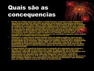 Quais são as concequencias  Devido aos efeitos potenciais sobre a saúde humana, economia e meio ambiente o aquecimento global tem sido fonte de grande preocupação. Importantes mudanças ambientais têm sido observadas e foram ligadas ao aquecimento global. Os exemplos de evidências secundárias citadas abaixo (diminuição da cobertura de gelo, aumento do nível do mar, mudanças dos padrões climáticos) são exemplos das consequências do aquecimento global que podem influenciar não somente as atividades humanas mas também os ecossistemas. Aumento da temperatura global permite que um ecossistema mude; algumas espécies podem ser forçadas a sair dos seus  habitats (possibilidade de extinção) devido a mudanças nas condições enquanto outras podem espalhar-se, invadindo outros ecossistemas. Entretanto, o aquecimento global também pode ter efeitos positivos, uma vez que aumentos de temperaturas e aumento de concentrações de CO2 podem aprimorar a produtividade do ecossistema. Observações de satélites mostram que a produtividade do hemisfério Norte aumentou desde 1982. Por outro lado é fato de que o total da quantidade de biomassa produzida não é necessariamente muito boa, uma vez que a biodiversidade pode no silêncio diminuir apesar de um pequeno número de espécies estar florescendo. O aquecimento da superfície favorecerá um aumento da evaporação nos oceanos o que fará com que haja na atmosfera mais vapor de água (o gás de estufa mais importante, sobretudo porque existe em grande quantidade na nossa atmosfera). Isso poderá fazer com que aumente cada vez mais o efeito de estufa e com que o aquecimento da superfície seja reforçado. Podemos, nesse caso, esperar um aquecimento médio de 4 a 6 °C na superfície. Mas mais umidade (vapor de água) no ar pode também significar uma presença de mais nuvens na atmosfera o que se pensa que, em média, poderá causar um efeito de arrefecimento 