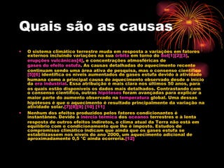 Quais são as causas O sistema climático terrestre muda em resposta a variações em fatores externos incluindo variações na sua  órbita  em torno do  Sol [1] [2] [3] ,  erupções vulcânicas [4] , e concentrações atmosféricas de  gases do efeito estufa . As causas detalhadas do aquecimento recente continuam sendo uma área ativa de pesquisa, mas o consenso científico [5] [6]  identifica os níveis aumentados de gases estufa devido à atividade humana como a principal causa do aquecimento observado desde o início da  era industrial . Essa atribuição é mais clara nos últimos 50 anos, para os quais estão disponíveis os dados mais detalhados. Contrastando com o consenso científico, outras  hipóteses  foram avançadas para explicar a maior parte do aumento observado na  temperatura  global. Uma dessas hipóteses é que o aquecimento é resultado principalmente da variação na atividade solar. [7] [8] [9]   [10]   [11] Nenhum dos efeitos produzidos pelos fatores condicionantes é instantâneo. Devido à  inércia térmica  dos  oceanos  terrestres e à lenta resposta de outros efeitos indiretos, o clima atual da Terra não está em equilíbrio com o condicionamento que lhe é imposto. Estudos de compromisso climático indicam que ainda que os gases estufa se estabilizassem nos níveis do ano 2000, um aquecimento adicional de aproximadamente 0,5 °C ainda ocorreria. [12] 