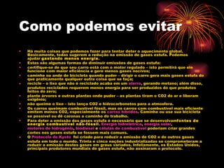 Como podemos evitar Há muita coisas que podemos fazer para tentar deter o aquecimento global. Basicamente, todas sugerem a redução na emissão de gases estufa. Podemos ajudar  gastando menos energia . Estas são algumas formas de diminuir emissões de gases estufa: certifique-se de que seu carro está com o motor regulado – isto permitirá que ele funcione com maior eficiência e gere menos gases nocivos; caminhe ou ande de bicicleta quando puder – dirigir o carro gera mais gases estufa do que praticamente qualquer outra coisa que se faça; recicle – o lixo que não é reciclado acaba em um  aterro , gerando metano; além disso, produtos reciclados requerem menos energia para ser produzidos do que produtos feitos do zero; plante árvores e outras plantas onde puder – as plantas tiram o CO2 do ar e liberam oxigênio; não queime o lixo – isto lança CO2 e hidrocarbonetos para a atmosfera. Os carros queimam combustível fóssil, mas os carros com combustível mais eficiente emitem menos CO2, especialmente os  carros híbridos . Caminhe ou use sua bicicleta se possível ou dê caronas a caminho do trabalho. Para deter a emissão dos gases estufa é necessário que se desenvolvam fontes de energia combustível não-fóssil .  Energia hidrelétrica ,  energia solar , motores de hidrogênio ,  biodiesel  e  células de combustível  poderiam criar grandes cortes nos gases estufa se fossem mais comuns. O  Protocolo de  Kyoto   foi criado para reduzir a emissão de CO2 e de outros gases estufa em todo o mundo. Trinta e cinco nações industrializadas se comprometeram a reduzir a emissão destes gases em graus variados. Infelizmente, os Estados Unidos, principais produtores mundiais de gases estufa, não assinaram o protocolo. 