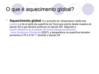 O que é aquecimento global? Aquecimento global   é o aumento da   temperatura média dos  oceanos  e do ar perto da superfície da Terra que ocorre desde meados do século XX e que deverá continuar no século XXI. Segundo o  Quarto Relatório de Avaliação do Painel  Intergovernamental  sobre Mudanças Climáticas  (2007), a temperatura na superfície terrestre aumentou 0,74 ± 0,18 ° C  durante o século XX. 