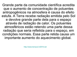 http://www.terrazul.m2014.net   Grande parte da comunidade científica acredita que o aumento de concentração de poluentes antropogênicos na atmosfera é causa do efeito estufa. A Terra recebe radiação emitida pelo Sol e devolve grande parte dela para o espaço através de radiação de calor. Os poluentes atmosféricos estão retendo uma parte dessa radiação que seria refletida para o espaço, em condições normais. Essa parte retida causa um importante aumento do aquecimento global.  
