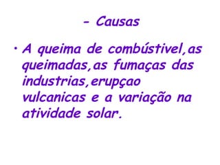 - Causas A queima de combústivel,as queimadas,as fumaças das industrias,erupçao vulcanicas e a variação na atividade solar. 