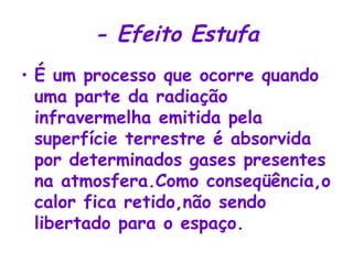 - Efeito Estufa É um processo que ocorre quando uma parte da radiação infravermelha emitida pela superfície terrestre é absorvida por determinados gases presentes na atmosfera.Como conseqüência,o calor fica retido,não sendo libertado para o espaço. 