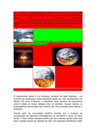 -     Aumento de furacões, tufões e ciclones: o aumento da temperatura faz
com que ocorra maior evaporação das águas dos oceanos, potencializando
estes            tipos         de           catástrofes           climáticas;
-     Ondas de calor: regiões de temperaturas amenas têm sofrido com as
ondas de calor. No verão europeu, por exemplo, tem se verificado uma intensa
onda de calor, provocando até mesmo mortes de idosos e crianças.




                     Derretimento de gelo nas calotas polares: uma das
conseqüências do aquecimento global.




O Aquecimento global é um fenômeno climático de larga extensão - um
aumento da temperatura média superficial global que vem acontecendo nos
últimos 150 anos. Entretanto, o significado deste aumento de temperatura
ainda é objeto de muitos debates entre os cientistas. Causas naturais ou
antropogênicas (provocadas pelo homem) têm sido propostas para explicar o
fenômeno.

Grande parte da comunidade científica acredita que o aumento de
concentração de poluentes antropogênicos na atmosfera é causa do efeito
estufa. A Terra recebe radiação emitida pelo Sol e devolve grande parte dela
para o espaço através de radiação de calor. Os poluentes atmosféricos estão
 