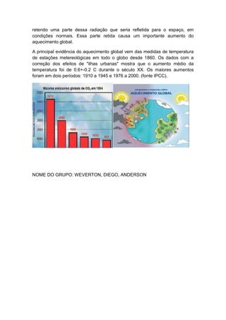 retendo uma parte dessa radiação que seria refletida para o espaço, em
condições normais. Essa parte retida causa um importante aumento do
aquecimento global.

A principal evidência do aquecimento global vem das medidas de temperatura
de estações metereológicas em todo o globo desde 1860. Os dados com a
correção dos efeitos de "ilhas urbanas" mostra que o aumento médio da
temperatura foi de 0.6+-0.2 C durante o século XX. Os maiores aumentos
foram em dois períodos: 1910 a 1945 e 1976 a 2000. (fonte IPCC).




NOME DO GRUPO: WEVERTON, DIEGO, ANDERSON
 