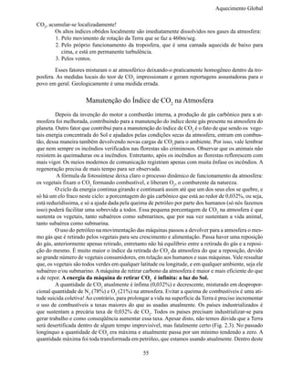 Aquecimento Global

CO2, acumular-se localizadamente!
	      Os altos índices obtidos localmente são imediatamente dissolvidos nos gases da atmosfera:
        1.	Pelo movimento de rotação da Terra que se faz a 460m/seg.
        2.	Pelo próprio funcionamento da troposfera, que é uma camada aquecida de baixo para
           cima, e está em permanente turbulência.
        3.	Pelos ventos.

	       Esses fatores misturam o ar atmosférico deixando-o praticamente homogêneo dentro da tro-
posfera. As medidas locais do teor de CO2 impressionam e geram reportagens assustadoras para o
povo em geral. Geologicamente é uma medida errada.


                      Manutenção do Índice de CO2 na Atmosfera
	        Depois da invenção do motor a combustão interna, a produção de gás carbônico para a at-
mosfera foi melhorada, contribuindo para a manutenção do índice deste gás presente na atmosfera do
planeta. Outro fator que contribui para a manutenção do índice de CO2 é o fato de que sendo os vege-
tais energia concentrada do Sol e ajudados pelas condições secas da atmosfera, entram em combus-
tão, dessa maneira também devolvendo novas cargas de CO2 para o ambiente. Por isso, vale lembrar
que nem sempre os incêndios verificados nas florestas são criminosos. Observar que os animais não
resistem às queimaduras ou a incêndios. Entretanto, após os incêndios as florestas reflorescem com
mais vigor. Os meios modernos de comunicação registram apenas com muita ênfase os incêndios. A
regeneração precisa de mais tempo para ser observada.
	        A fórmula da fotossíntese deixa claro o processo dinâmico de funcionamento da atmosfera:
os vegetais fixam o CO2 formando combustível, e liberam O2, o comburente da natureza.
	        O ciclo da energia continua girando e continuará assim até que um dos seus elos se quebre, e
só há um elo fraco neste ciclo: a porcentagem do gás carbônico que está ao redor de 0,032%, ou seja,
está reduzidíssima, e só a ajuda dada pela queima de petróleo por parte dos humanos (só nós fazemos
isso) poderá facilitar uma sobrevida a todos. Essa pequena porcentagem de CO2 na atmosfera é que
sustenta os vegetais, tanto subaéreos como submarinos, que por sua vez sustentam a vida animal,
tanto subaérea como submarina.
	        O uso do petróleo na movimentação das máquinas passou a devolver para a atmosfera o mes-
mo gás que é retirado pelos vegetais para seu crescimento e alimentação. Passa haver uma reposição
do gás, anteriormente apenas retirado, entretanto não há equilíbrio entre a retirada do gás e a reposi-
ção do mesmo. É muito maior o índice da retirada do CO2 da atmosfera do que a reposição, devido
ao grande número de vegetais consumidores, em relação aos humanos e suas máquinas. Vale ressaltar
que, os vegetais são todos verdes em qualquer latitude ou longitude, e em qualquer ambiente, seja ele
subaéreo e/ou submarino. A máquina de retirar carbono da atmosfera é maior e mais eficiente do que
a de repor. A energia da máquina de retirar CO2 é infinita: a luz do Sol.
	        A quantidade de CO2 atualmente é ínfima (0,032%) e decrescente, misturado em despropor-
cional quantidade de N2 (78%) e O2 (21%) na atmosfera. Evitar a queima de combustíveis é uma ati-
tude suicida coletiva! Ao contrário, para prolongar a vida na superfície da Terra é preciso incrementar
o uso de combustíveis a taxas maiores do que as usadas atualmente. Os países industrializados é
que sustentam a precária taxa de 0,032% de CO2. Todos os países precisam industrializar-se para
gerar trabalho e como conseqüência aumentar essa taxa. Apesar disto, não temos dúvida que a Terra
será desertificada dentro de algum tempo imprevisível, mas fatalmente certo (Fig. 2.3). No passado
longínquo a quantidade de CO2 era máxima e atualmente passa por um mínimo tendendo a zero. A
quantidade máxima foi toda transformada em petróleo, que estamos usando atualmente. Dentro deste

                                                55
 