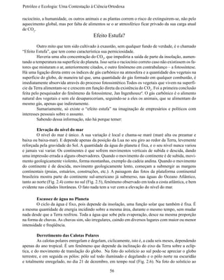 Petróleo e Ecologia: Uma Contestação à	Ciência	Ortodoxa

raciocínio, a humanidade, os outros animais e as plantas correm o risco de extinguirem-se, não pelo
aquecimento global, mas por falta de alimentos se o ar atmosférico ficar privado da sua carga atual
de CO2.
                                          Efeito Estufa?
	        Outro mito que tem sido cultivado à exaustão, sem qualquer fundo de verdade, é o chamado
“Efeito Estufa”, que tem como característica sua perniciosidade.
	        Haveria uma alta concentração do CO2, que impediria a saída de parte da insolação, aumen-
tando a temperatura na superfície do planeta. Isso seria o raciocínio correto caso não existissem os fa-
tores que misturam o ar, anteriormente citados, e outro fenômeno em contrabalanço – a fotossíntese.
Há uma ligação direta entre os índices de gás carbônico na atmosfera e a quantidade dos vegetais na
superfície do globo, de maneira tal que, uma quantidade do gás formado em qualquer combustão, é
imediatamente absorvida através do processo fotossintético.Todos os vegetais que vivem na superfí-
cie da Terra alimentam-se e crescem em função direta da existência do CO2. Foi a primeira conclusão
feita pelo pesquisador do fenômeno da fotossíntese, Jan Ingenhousz4. O gás carbônico é o alimento
natural dos vegetais e sem ele desapareceriam, seguindo-se a eles os animais, que se alimentam do
mesmo gás, apenas que indiretamente.
	        Sumariamente, só existe o “efeito estufa” na imaginação de empresários e políticos com
interesses pessoais sobre o assunto.
	        Sabendo dessa informação, não há porque temer:

	        Elevação do nível do mar
	        O nível do mar é único. A sua variação é local e chama-se maré (maré alta ou preamar e
baixa ou baixa-mar). E depende apenas da posição da Lua no seu giro ao redor da Terra, levemente
reforçada pela gravidade do Sol. A quantidade da água do planeta é fixa, e o seu nível nunca variou
e jamais vai variar. Os continentes é que sofrem movimentos verticais de subida e descida, dando
uma impressão errada a alguns observadores. Quando o movimento do continente é de subida, movi-
mento geologicamente violento, forma montanhas, exemplo da cadeia andina. Quando o movimento
do continente é de descida, movimento geologicamente lento, começam a submergir as margens
continentais (praias, estuários, construções, etc.). A paisagem das fotos da plataforma continental
brasileira mostra parte do continente sul-americano já submerso, nas águas do Oceano Atlântico,
tanto ao norte (Fig. 2.4) como no sul (Fig. 2.5), fenômeno observado em toda a costa atlântica, e bem
evidente nas cidades litorâneas. O fato nada tem a ver com a elevação do nível do mar.

	       Escassez de água no Planeta
	       O ciclo da água é fixo, pois depende da insolação, uma função solar que também é fixa. É
a mesma quantidade de energia incidindo sobre a mesma área, durante o mesmo tempo, sem mudar
nada desde que a Terra resfriou. Toda a água que sobe pela evaporação, desce na mesma proporção
na forma de chuvas. As chuvas sim, são irregulares, caindo em diversos lugares com maior ou menor
intensidade e freqüência.

	        Derretimento das Calotas Polares
	        As calotas polares enregelam e degelam, ciclicamente, isto é, a cada seis meses, dependendo
apenas do ano tropical. É um fenômeno que depende da inclinação do eixo da Terra sobre a eclíp-
tica, e do movimento de translação do globo. Na foto do solstício ao sul pode-se apreciar o globo
terrestre, e em seguida os pólos: pólo sul todo iluminado e degelando e o pólo norte na escuridão
e totalmente enregelado, no dia 21 de dezembro, em tempo real (Fig. 2.6). Na foto do solstício ao

                                                    56
 