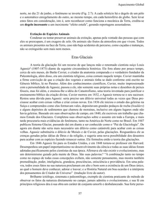 Aquecimento Global

norte, no dia 21 de junho, o fenômeno se inverte (Fig. 2.7). A cada solstício há o degelo de um pólo
e o automático enregelamento do outro, ao mesmo tempo, em cada hemisfério do globo. Sem levar
estes fatos em consideração, isto é, sem reconhecer como funciona a mecânica da Terra, credita-se
um degelo incessante a um inexistente “efeito estufa”, gerando reportagens assustadoras.


	        Extinção de Espécies Animais
	        Condenar ou tentar preservar animais da extinção, apenas pela vontade das pessoas que com
eles se preocupam, é um exagero de zelo. Os animais são frutos da atmosfera em que vivem. Todos
os animais presentes na face da Terra, caso não haja acidentes de percurso, como caçadas e matanças,
não se extinguirão sem mais nem menos.

                                         Eras Glaciais
	        A teoria da glaciação foi um recurso de que lançou mão o renomado cientista suíço Louis
Agassiz6 (1807-1873) diante da seguinte circunstância histórica. Ele fora aluno por pouco tempo,
cerca de seis meses, do Barão Cuvier, o criador da anatomia comparada e o verdadeiro fundador da
Paleontologia, além disso, era um cientista religioso, coisa comum naquele tempo. Cuvier mantinha
a firme convicção de que a criação dos vegetais e animais tinha se dado conforme está escrito no
Gênesis bíblico, lá no Paraíso. Além dos conhecimentos científicos, Cuvier, muito impressionado
com a personalidade de Agassiz, passou a ele, não somente suas próprias notas e desenhos de peixes
fósseis, mas foi além, e ensinou-lhe a idéia do Catastrofismo, uma teoria inventada para justificar o
ensinamento bíblico da criação divina. Cuvier morreu em 1832, e Agassiz tornou-se o seu sucessor.
Restou uma dúvida para Agassiz: seria preciso um dilúvio universal todas as vezes que Deus pre-
cisasse acabar com coisas velhas e criar coisas novas. Em 1836 ele iniciou o estudo das geleiras na
Suíça e compreendeu como elas formavam vales, depositavam grandes pedaços de rocha (boulders)
e alguns depósitos de sedimentos que chamou de morainas, inclusive em alguns lugares onde não
havia geleiras. Baseado em suas observações de campo, em 1840, ele escreveu um trabalho que cha-
mou Estudo dos Glaciares. Completou suas observações sobre o assunto em toda a Europa, e mais
tarde procuraria mais evidências do fenômeno, tanto na América do Norte como no Brasil. Em 1847
publicou Sistema Glaciar, passando daí em diante a ser conhecido como o “Pai da Glaciologia”. De
agora em diante não seria mais necessário um dilúvio como catástrofe para acabar com as coisas
velhas. Agassiz substituiria o dilúvio de Moisés e de Cuvier, pelas glaciações. Resguardava ele as
crenças geradas pelas idéias de Deus e da religião, e sugeria uma nova possibilidade dos desastres
para acabar com as espécies fazendo renascer outras. Ele formulou então a teoria das glaciações.
	        Em 1846 Agassiz foi para os Estados Unidos, e em 1848 tornou-se professor em Harvard.
Desempenhou um papel importantíssimo no desenvolvimento da ciência e todas as suas idéias foram
adotadas pacificamente pelos cientistas da sua época. Afirmava ele não existir o evolucionismo, mas
um determinismo guiado pela mente de Deus. São suas palavras:6 “A combinação tanto no tempo
como no espaço de todas essas concepções exibem, não somente pensamento, mas mostra também
premeditação, poder, inteligência, grandeza, presciências, onisciência e providência. Em uma pala-
vra, todos esses fatos na sua natureza proclamam em alto e bom som a existência de um Deus único,
ao qual o homem deve conhecer, adorar e louvar; e a História Natural em boa ocasião é a intérprete
dos pensamentos do Criador do Universo” (tradução livre do autor).
	        Brilhante ictiólogo, sistemata e paleontólogo, exemplo de cientista praticante do método de
observar os fatos da natureza diretamente no campo, jamais admitiu o evolucionismo, e sua fé em
princípios religiosos deu à sua obra um caráter de conjunto amorfo e desbalanceado. Sua forte perso-


                                               57
 