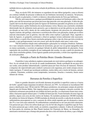 Petróleo e Ecologia: Uma Contestação à	Ciência	Ortodoxa

nalidade deixou as glaciações, não como solução de problemas, mas como um enorme problema sem
solução.
	        Hoje, no século XXI, são inúmeros os seguidores de suas idéias (geógrafos, como se dizem)
em contínuo trabalho de procurar evidências de um fenômeno inexistente na natureza. Tal procura,
de eras de gelo ou glaciações, é inútil e evidencia o desconhecimento da Terra que habitamos.
	        Não há, nem nunca houve, qualquer possibilidade de acontecer tal fenômeno sobre a face do
globo, pois não há mecanismo que possa provocar algo parecido com uma glaciação. A idéia das gla-
ciações derivou da observação por parte de Agassiz de fenômenos passados em geleiras ao seu redor.
Ele transferiu para o globo fenômenos da escala humana e errou. Baseou suas conclusões estudando
determinado tipo de sedimento muito grosseiro, que se depositava ao pé das geleiras na sua descida
em direção ao mar (tills), dentro de um conhecimento incipiente dos processos de sedimentação.
Aquele cientista, não geólogo, relacionou a ocorrência dos tilitos com glaciações, desde que os tilitos
estavam relacionados com as geleiras, mas não sabia como explicar a glaciação. Hoje, seguindo a
lição de Agassiz, os geógrafos continuam a observar qualquer textura sedimentar (não necessaria-
mente tilitos), e a partir disso fazem conclusões perigosas sobre o tipo de clima que teria existido no
passado, o que geologicamente é um erro crasso, pois não há relação entre uma e outra coisa.
	        Não há nenhuma relação entre sedimentação e glaciações ou variações climáticas. Sedimen-
tos e suas variações texturais são evidências de tectonismo, que por sua vez geram topografias mais
ou menos acentuadas, e ocorrem em qualquer latitude do globo independente de glaciações. Essas
suposições são excelentes exemplos do uso inadequado das escalas, ou seja, a partir de amostras de
mão, fazer conclusões globais. Errou Agassiz quando assim procedeu, e erram seus seguidores quan-
do assim procedem.
               Poluição a Partir do Petróleo Bruto: Grandes Desastres
	        O petróleo é uma substância orgânica armazenada em reservatórios geológicos na subsuper-
fície. Ao ser retirado de lá, ele tem de ser usado imediatamente. Desde a produção de um poço até a
sua venda, como produto industrializado, o petróleo passa por fases diversas de manuseio. Homens
e máquinas são especializados para conduzir o processo com segurança, pois sendo energia concen-
trada é perigoso. É natural que aconteçam acidentes, muitos deles com a morte de homens, animais
e plantas. Entretanto, acidentes como tempestades, terremotos, furacões e tsunamis, fazem maior
número de vítimas.

                            Derrames de Petróleo à Superfície
	       Entre os grandes desastres envolvendo derrames de petróleo à superfície conta-se a Guerra
do Golfo7, quando tropas iraquianas invadiram o Kuwait, em 1991. Ao retirarem-se incendiaram 660
poços e danificaram mais 100 do total de 1080 poços produtores, nos principais campos de petróleo
daquele país do Oriente Médio. Não importa números exatos para imaginar o desastre ocorrido. Os
kuaitianos estimaram uma perda de seis milhões de barris por dia, e os americanos foram mais come-
didos e baixaram aquele número para 1,5 milhão de barris por dia. Foram formados diversos lagos de
petróleo, alguns com cerca de dois metros de fundura. Os incêndios produziram 100.000 toneladas
de carbono em forma de fuligem e 50.000 toneladas de dióxido de enxofre a cada dia do incêndio. Os
ambientalistas preocuparam-se com o aumento do efeito estufa supondo que ele alcançaria a marca
dos 5% e isso seria uma catástrofe. Os ambientalistas contradiziam-se em suas previsões alarmistas.
Uns pensavam que a Terra iria esfriar desde que a luz do Sol não chegaria à superfície aqui da Terra.
Os outros pensavam que o efeito estufa, ao contrário, esquentaria o planeta. A idéia do resfriamento
da Terra partiu de cientistas do Max Planck Institute for Chemistry de Mainz, na Alemanha7. Os
americanos mostraram que a fumaça não passaria dos dois a três mil metros de altura, e que a fuligem

                                                   58
 