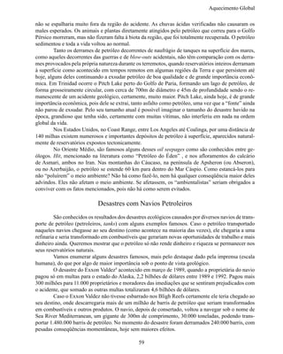 Aquecimento Global

não se espalharia muito fora da região do acidente. As chuvas ácidas verificadas não causaram os
males esperados. Os animais e plantas diretamente atingidos pelo petróleo que correu para o Golfo
Pérsico morreram, mas não fizeram falta à biota da região, que foi totalmente recuperada. O petróleo
sedimentou e toda a vida voltou ao normal.
	        Tanto os derrames de petróleo decorrentes de naufrágio de tanques na superfície dos mares,
como aqueles decorrentes das guerras e de blow-outs acidentais, não têm comparação com os derra-
mes provocados pela própria natureza durante os terremotos, quando reservatórios inteiros derramam
à superfície como acontecido em tempos remotos em algumas regiões da Terra e que persistem até
hoje, alguns deles continuando a exsudar petróleo de boa qualidade e de grande importância econô-
mica. Em Trinidad ocorre o Pitch Lake perto do Golfo de Paria, formando um lago de petróleo, de
forma grosseiramente circular, com cerca de 700m de diâmetro e 45m de profundidade sendo o re-
manescente de um acidente geológico, certamente, muito maior. Pitch Lake, ainda hoje, é de grande
importância econômica, pois dele se extrai, tanto asfalto como petróleo, uma vez que a “fonte” ainda
não parou de exsudar. Pelo seu tamanho atual é possível imaginar o tamanho do desastre havido na
época, grandioso que tenha sido, certamente com muitas vítimas, não interferiu em nada na ordem
global da vida.
	        Nos Estados Unidos, no Coast Range, entre Los Angeles até Coalinga, por uma distância de
140 milhas existem numerosos e importantes depósitos de petróleo à superfície, aparecidos natural-
mente de reservatórios expostos tectonicamente.
	        No Oriente Médio, são famosos alguns desses oil seepages como são conhecidos entre ge-
ólogos. Hit, mencionado na literatura como “Petróleo do Éden” , e nos afloramentos do calcário
de Asmari, ambos no Iran. Nas montanhas do Cáucaso, na península de Apsheron (ou Abseron),
ou no Azerbaijão, o petróleo se estende 60 km para dentro do Mar Cáspio. Como estancá-los para
não “poluírem” o meio ambiente? Não há como fazê-lo, nem há qualquer conseqüência maior deles
advindos. Eles não afetam o meio ambiente. Se afetassem, os “ambientalistas” seriam obrigados a
conviver com os fatos mencionados, pois não há como serem evitados.

                            Desastres com Navios Petroleiros
	        São conhecidos os resultados dos desastres ecológicos causados por diversos navios de trans-
porte de petróleo (petroleiros, tanks) com alguns exemplos famosos. Caso o petróleo transportado
naqueles navios chegasse ao seu destino (como acontece na maioria das vezes), ele chegaria a uma
refinaria e seria transformado em combustíveis que gerariam novas oportunidades de trabalho e mais
dinheiro ainda. Queremos mostrar que o petróleo só não rende dinheiro e riqueza se permanecer nos
seus reservatórios naturais.
	        Vamos enumerar alguns desastres famosos, mais pelo destaque dado pela imprensa (escala
humana), do que por algo de maior importância sob o ponto de vista geológico.
	        O desastre do Exxon Valdez8 acontecido em março de 1989, quando a proprietária do navio
pagou só em multas para o estado do Alaska, 2,2 bilhões de dólares entre 1989 e 1992. Pagou mais
300 milhões para 11.000 proprietários e moradores das imediações que se sentiram prejudicados com
o acidente, que somado as outras multas totalizaram 4,6 bilhões de dólares.
	        Caso o Exxon Valdez não tivesse esbarrado nos Bligh Reefs certamente ele teria chegado ao
seu destino, onde descarregaria mais de um milhão de barris de petróleo que seriam transformados
em combustíveis e outros produtos. O navio, depois de consertado, voltou a navegar sob o nome de
Sea River Mediterranean, um gigante de 300m de comprimento, 30.000 toneladas, podendo trans-
portar 1.480.000 barris de petróleo. No momento do desastre foram derramados 240.000 barris, com
pesadas conseqüências momentâneas, hoje sem maiores efeitos.

                                               59
 