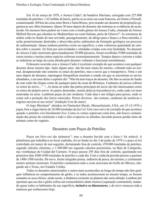 Petróleo e Ecologia: Uma Contestação à	Ciência	Ortodoxa


	        Em 16 de março de 1978, o Amoco Cadiz9, de bandeira liberiana, carregado com 227.000
toneladas de petróleo, 1.62 milhão de barris, partiu-se ao meio na costa francesa, em frente a Portsall,
contaminando 360 km da costa entre Brest e Saint Brieuc, provocando um desastre de proporções gi-
gantescas aos olhos humanos. Quase 30 anos depois do desastre são mínimas as evidências do acon-
tecido. Os mesmos fatos podem ser vistos com o irmão gêmeo do Amoco Cadiz, chamado de Amoco
Milford Havem que afundou no Mediterrâneo na costa Italiana, perto de Gênova10. As estruturas de
ambos estão no fundo do mar servindo, passageiramente, de abrigo para a fauna e a flora marinha, e
serão posteriormente destruídas e absorvidas pelos sedimentos da formação geológica em processo
de sedimentação. Quase nenhum petróleo existe na superfície, e uma volumosa quantidade de estu-
dos sobre o assunto foi feita por universidades e entidades criadas com esta finalidade. No desastre
do Amoco Cadiz morreram aproximadamente 20.000 pássaros, foram recolhidas 9.000 toneladas de
ostras mortas e muitas outras espécies sofreram momentaneamente. Tempos depois o turismo e todas
as indústrias ao largo da costa afetada pelo desastre voltaram a funcionar normalmente.
	        O desastre ocorrido com o Amoco Cadiz é excelente exemplo do que acontece com qualquer
desastre desse mesmo tipo. Após alguns anos não há mais sinais do mesmo, voltando tudo ao nor-
mal, desaparecendo não somente os sinais do petróleo, mas o navio que o transportava. Vinte e um
anos depois do desastre, reportagens fotográficas mostram o estado em que se encontram os navios
afundados, e em uma delas o repórter diz: “Não há nem traços do desastre. De fato as areias do fundo
do mar estão tão limpas como de qualquer parte da costa da Brittanya. Cardumes de peixes cobrem
os restos do navio...” “...As áreas ao redor das partes principais do navio são tão interessantes como
os restos do próprio navio. As partes destruídas, muitas delas já irreconhecíveis, estão cada vez mais
enterradas na areia. Lembram peças de arte moderna. Cada uma é um refúgio para peixes, onde se
criam sob a proteção dos ferros retorcidos. Peixes diversos são comuns, cardumes de anchovas e
enguias movem-se nas areias” (tradução livre do autor).
	        O Argo Merchant11 afundou em Nantucket Shoals, Massachutsetts, USA, em 15-12-1976 e
jogou fora a carga inteira de 28.000 toneladas de fuel oil. Este caso serve de exemplo do que acontece
quando o petróleo vira literalmente lixo. Como os ventos sopravam costa-fora, não houve contami-
nação das praias do continente e todo o óleo evaporou ou afundou, havendo poucas perdas tanto de
animais como de vegetais.

                              Desastres com Poços de Petróleo
	       Poços em blow-out são inúmeros12, mas o desastre havido com o Ixtoc-1 foi notável. A
plataforma que trabalhava no local explodiu, foi ao fundo no dia 3 de junho de 1979 e o poço só foi
controlado em março do ano seguinte, derramando fora de controle, 470.000 toneladas de petróleo,
segundo cálculos otimistas, e 1.500.000 ton segundo cálculos pessimistas, na Baía de Campeche,
nas vizinhanças de Ciudad del Carmem. O poço passou 295 dias fora de controle, queimando nos
primeiros dias 4200-4300 toneladas de petróleo a cada dia. Com a caída da pressão passou a queimar
de 1400-1500 ton/dia. De novo, foram atingidas praias, indústria da pesca, do turismo, e certamente
muitos animais morreram. O petróleo contaminou toda a costa mexicana do Golfo do México, che-
gando até o Texas, nos Estados Unidos.
	       Todos os desastres mencionados e outros mais acontecidos ao longo do tempo não têm qual-
quer influência no comportamento do globo, e se todos acontecessem ao mesmo tempo, se fossem
somados os seus efeitos, ainda assim, a dinâmica existente no planeta não seria afetada. Lembrar por
oportuno que um dia o globo sofreu um extraordinário abalo sísmico (separação continental), matan-
do quase todos os habitantes da sua superfície, inclusive os dinossauros, e de novo renasceu toda a
natureza que conhecemos hoje.
                                                    60
 